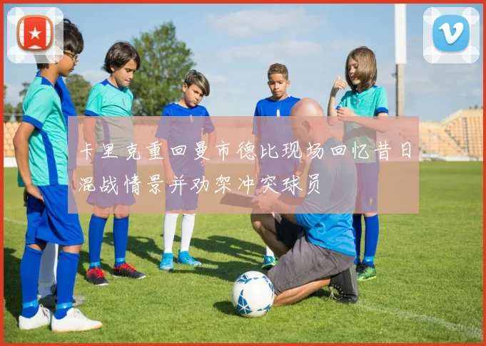 卡里克重回曼市德比现场回忆昔日混战情景并劝架冲突球员