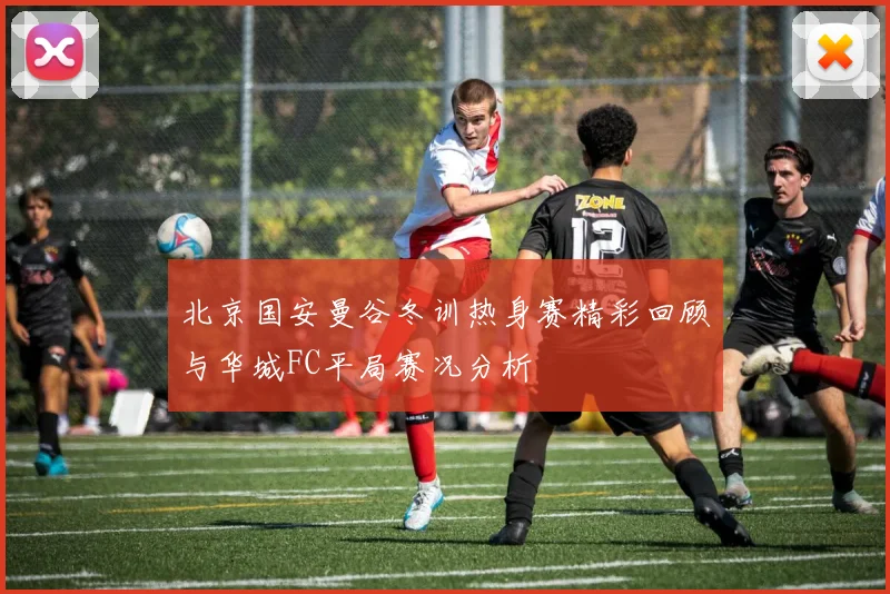 北京国安曼谷冬训热身赛精彩回顾与华城FC平局赛况分析