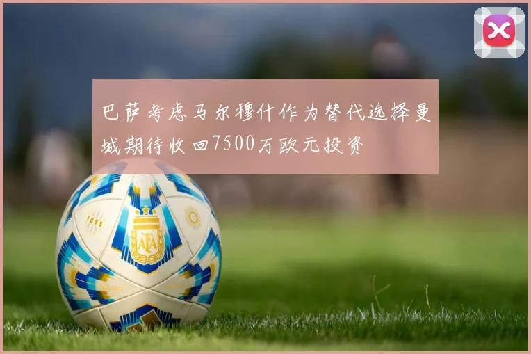巴萨考虑马尔穆什作为替代选择曼城期待收回7500万欧元投资