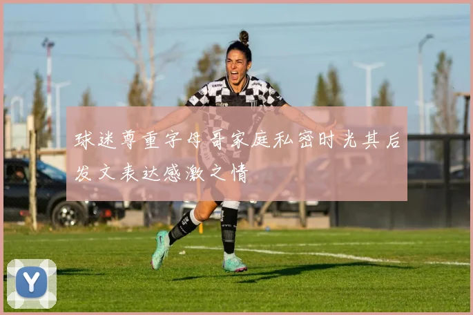 球迷尊重字母哥家庭私密时光其后发文表达感激之情