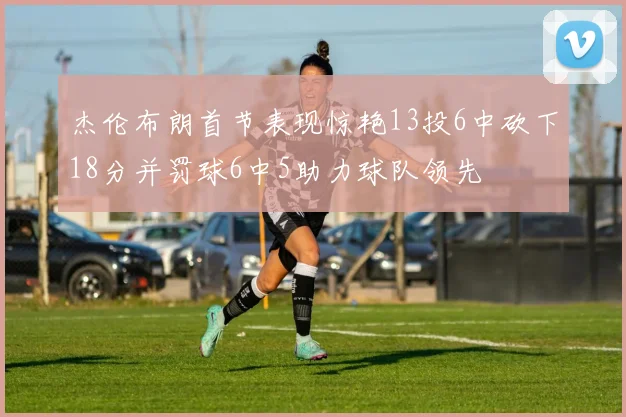 杰伦布朗首节表现惊艳13投6中砍下18分并罚球6中5助力球队领先