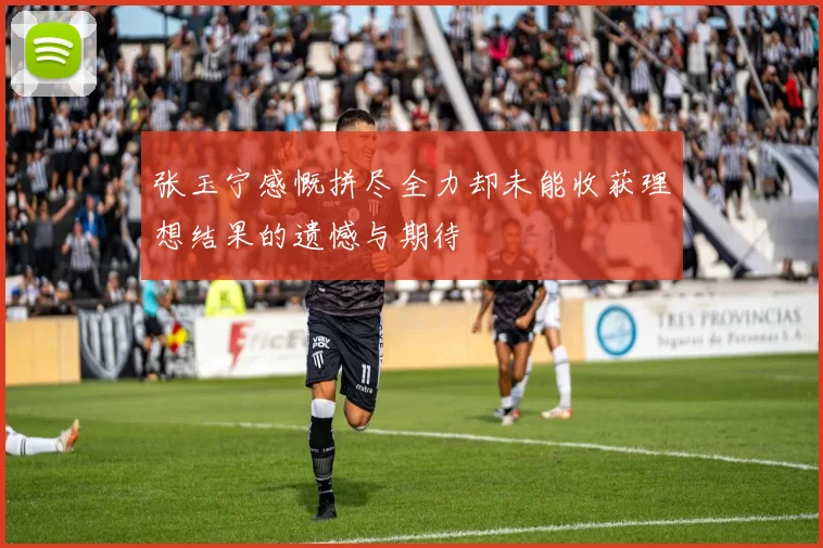 张玉宁感慨拼尽全力却未能收获理想结果的遗憾与期待