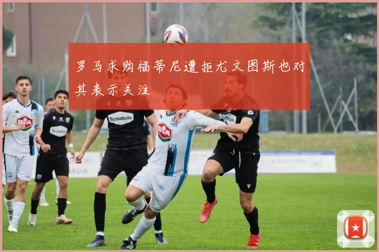 罗马求购福蒂尼遭拒尤文图斯也对其表示关注