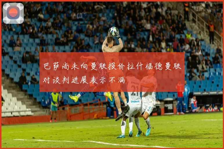 巴萨尚未向曼联报价拉什福德曼联对谈判进展表示不满