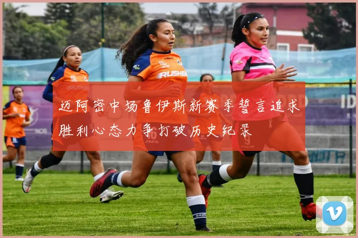 迈阿密中场鲁伊斯新赛季誓言追求胜利心态力争打破历史纪录