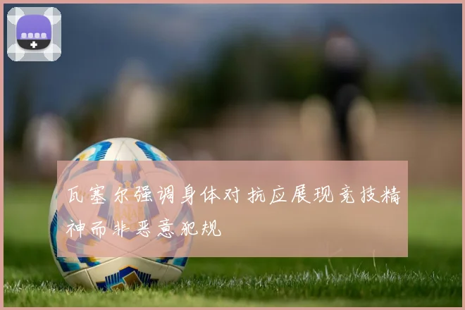 瓦塞尔强调身体对抗应展现竞技精神而非恶意犯规