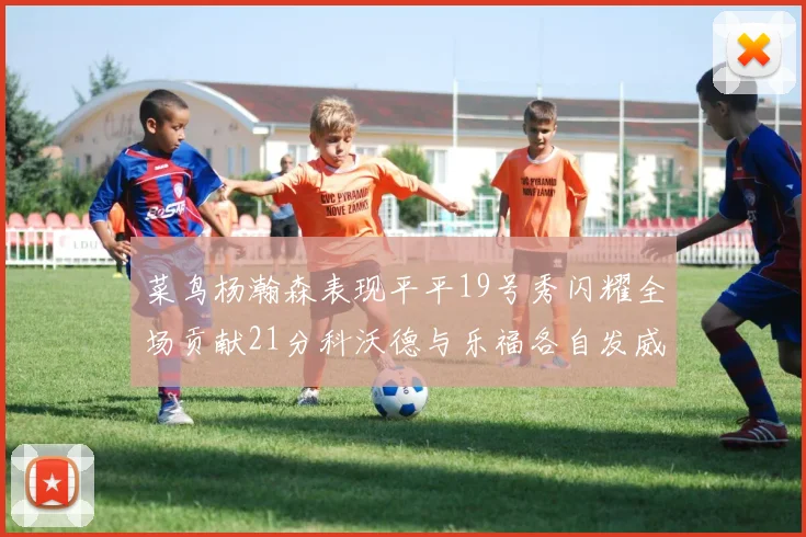 菜鸟杨瀚森表现平平19号秀闪耀全场贡献21分科沃德与乐福各自发威